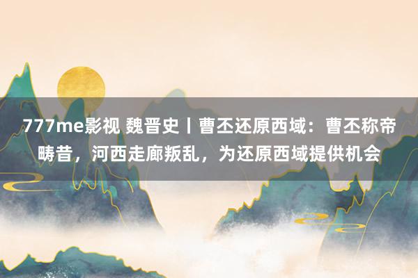 777me影视 魏晋史丨曹丕还原西域：曹丕称帝畴昔，河西走廊叛乱，为还原西域提供机会
