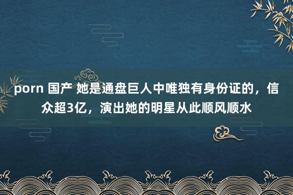 porn 国产 她是通盘巨人中唯独有身份证的，信众超3亿，演出她的明星从此顺风顺水