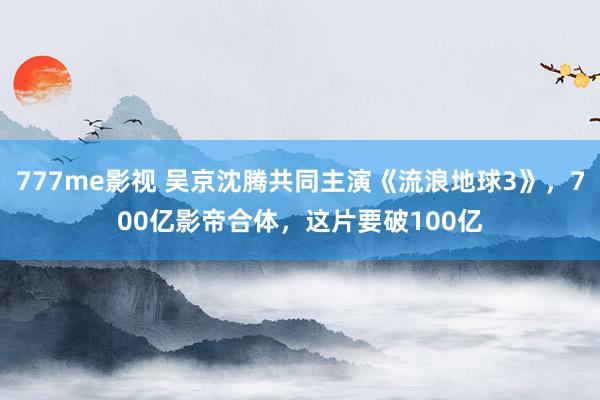 777me影视 吴京沈腾共同主演《流浪地球3》，700亿影帝合体，这片要破100亿