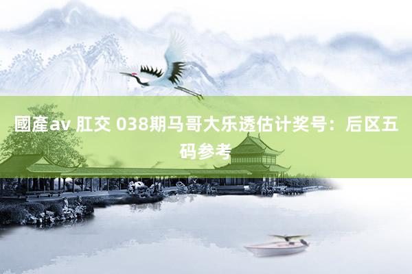 國產av 肛交 038期马哥大乐透估计奖号：后区五码参考